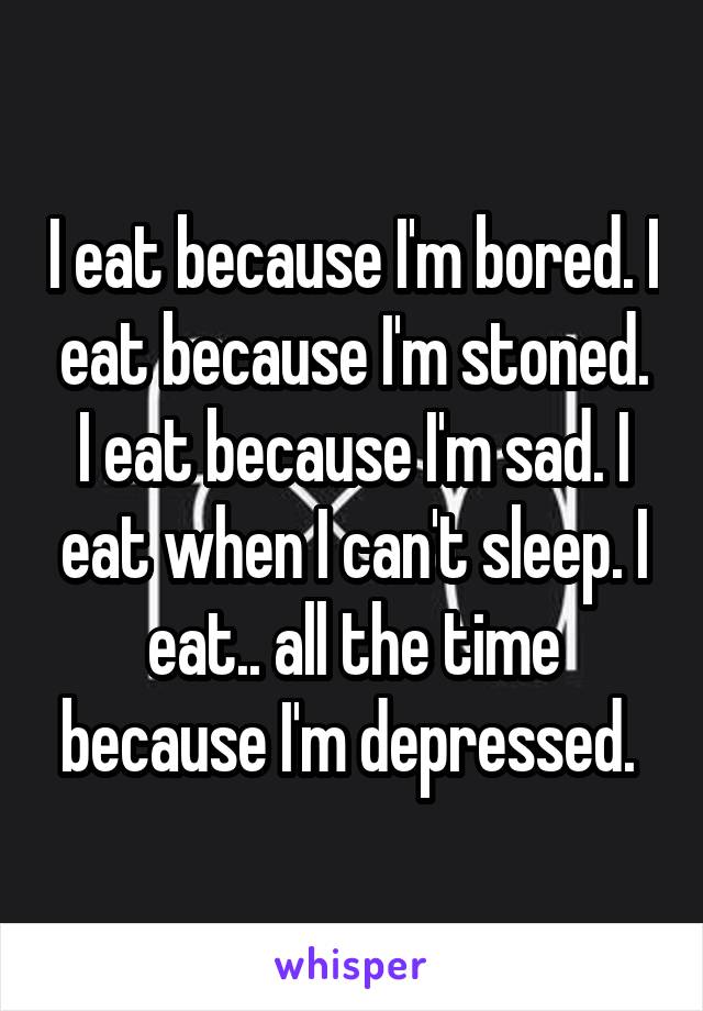 I eat because I'm bored. I eat because I'm stoned. I eat because I'm sad. I eat when I can't sleep. I eat.. all the time because I'm depressed. 