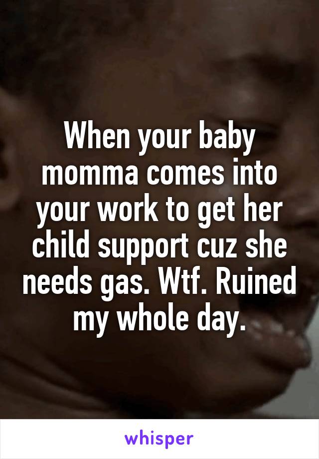 When your baby momma comes into your work to get her child support cuz she needs gas. Wtf. Ruined my whole day.