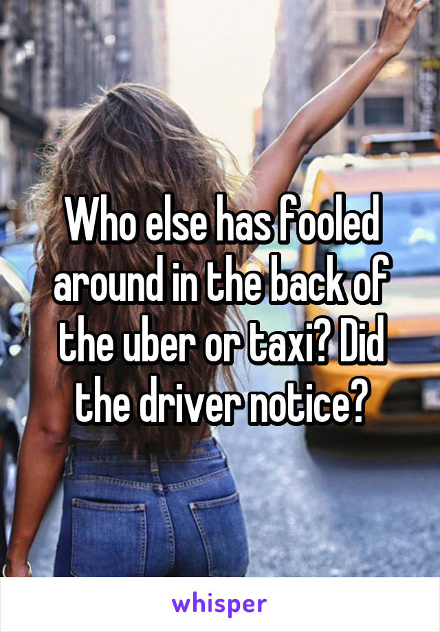 Who else has fooled around in the back of the uber or taxi? Did the driver notice?
