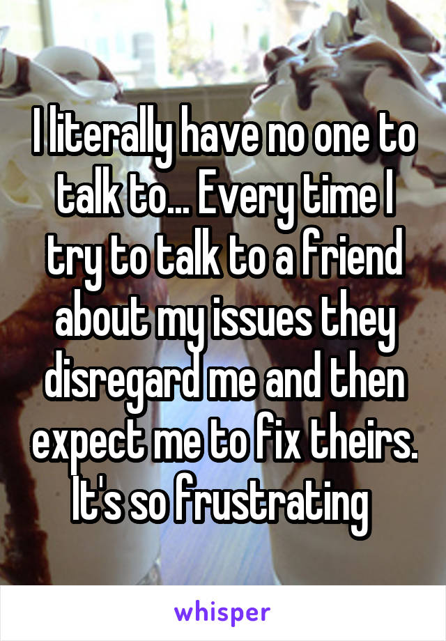 I literally have no one to talk to... Every time I try to talk to a friend about my issues they disregard me and then expect me to fix theirs. It's so frustrating 