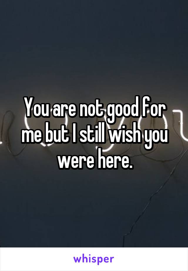 You are not good for me but I still wish you were here.