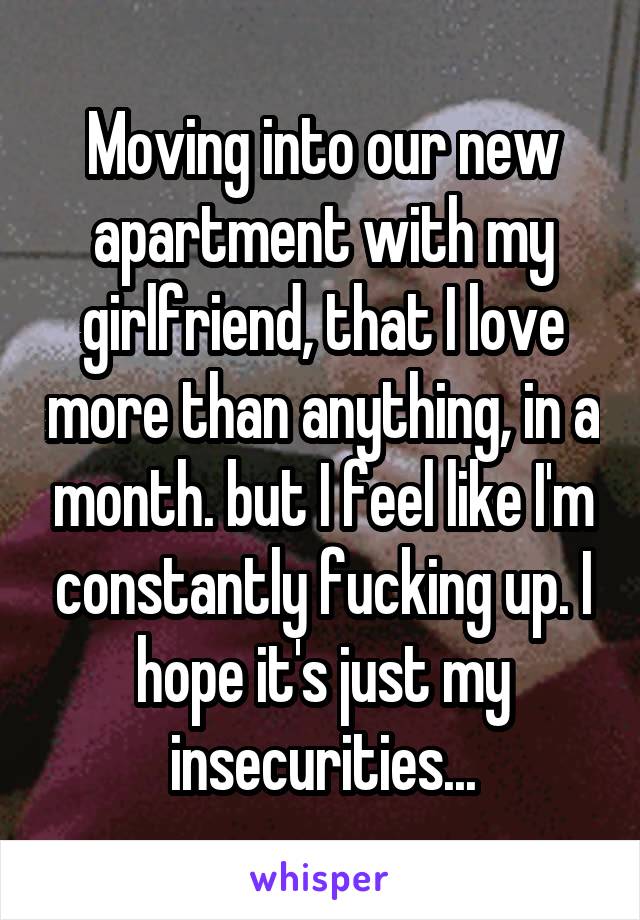 Moving into our new apartment with my girlfriend, that I love more than anything, in a month. but I feel like I'm constantly fucking up. I hope it's just my insecurities...