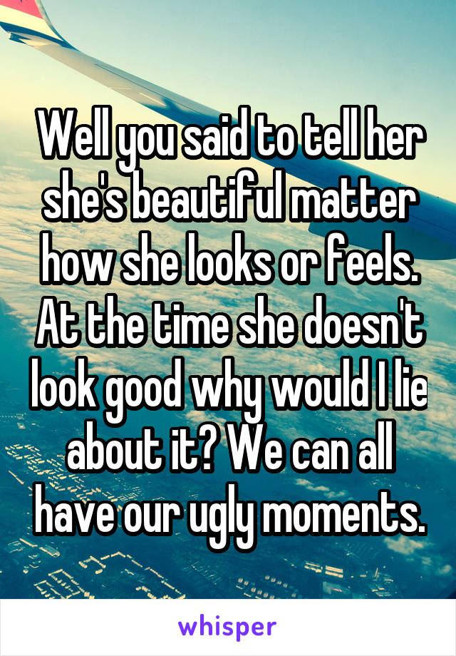 Well you said to tell her she's beautiful matter how she looks or feels. At the time she doesn't look good why would I lie about it? We can all have our ugly moments.