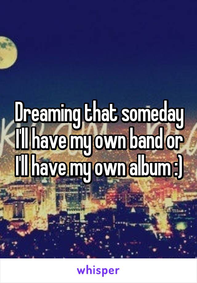 Dreaming that someday I'll have my own band or I'll have my own album :)