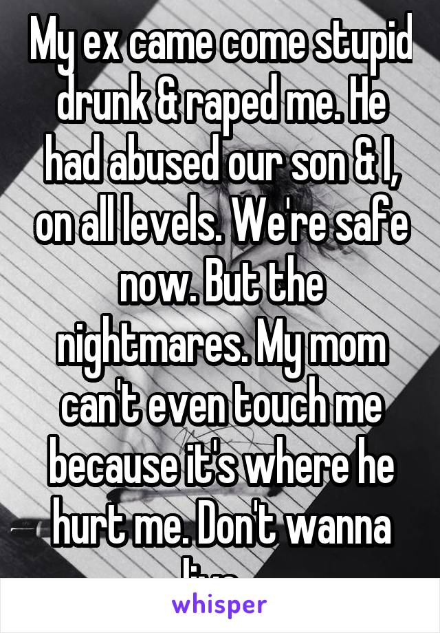 My ex came come stupid drunk & raped me. He had abused our son & I, on all levels. We're safe now. But the nightmares. My mom can't even touch me because it's where he hurt me. Don't wanna live...