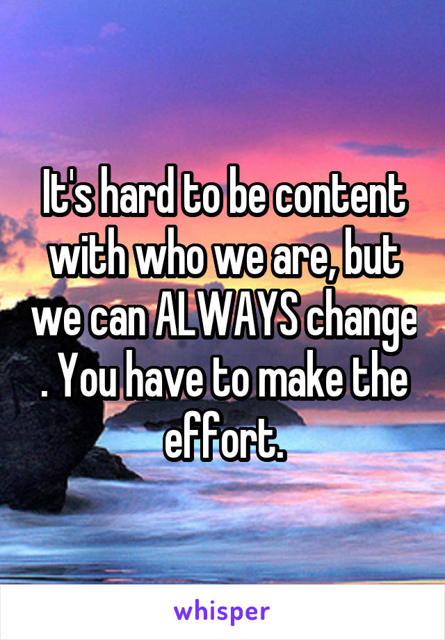 It's hard to be content with who we are, but we can ALWAYS change . You have to make the effort.
