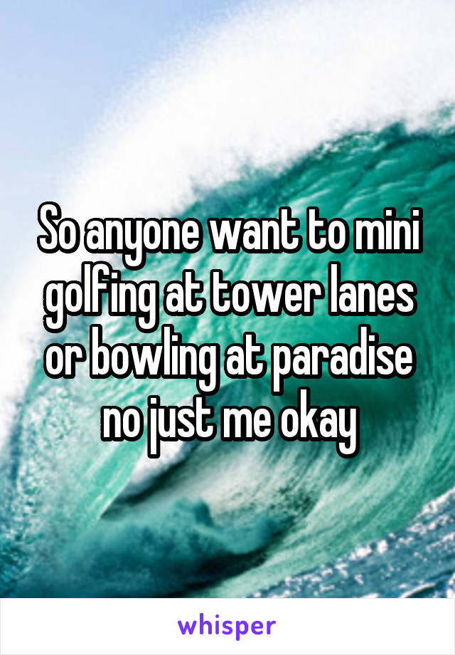 So anyone want to mini golfing at tower lanes or bowling at paradise no just me okay