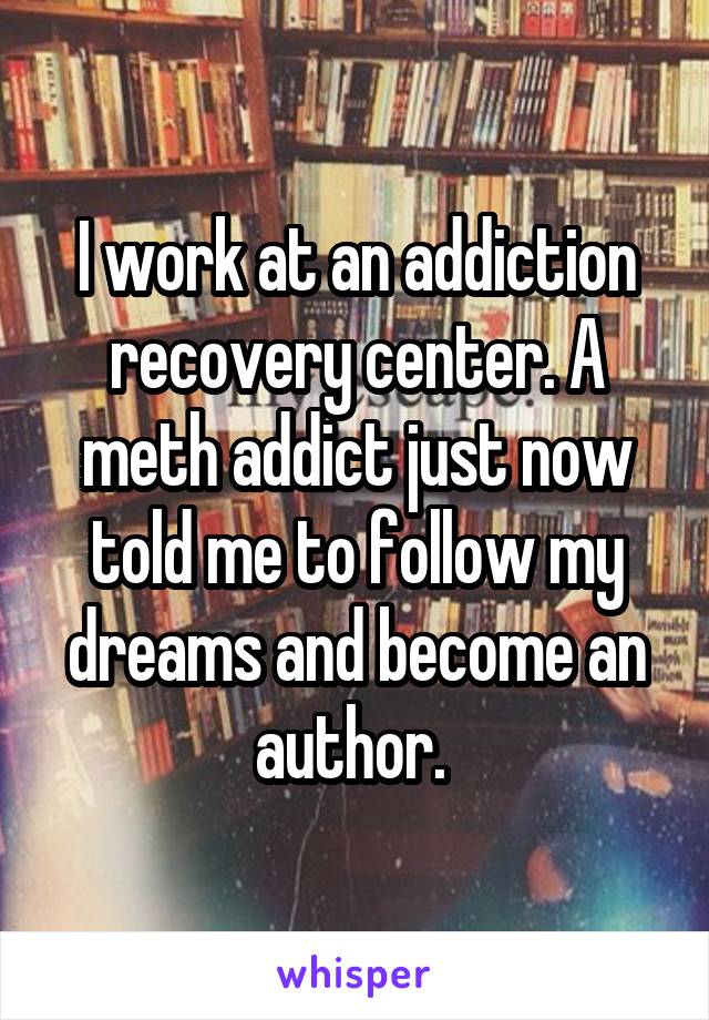 I work at an addiction recovery center. A meth addict just now told me to follow my dreams and become an author. 