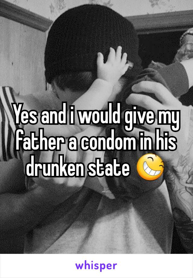 Yes and i would give my father a condom in his drunken state 😆