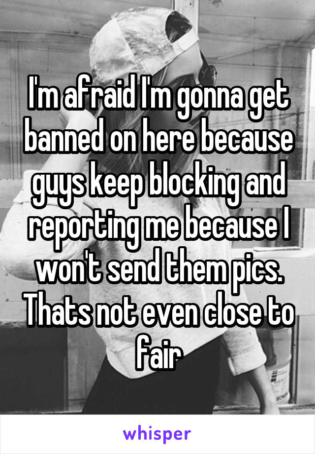 I'm afraid I'm gonna get banned on here because guys keep blocking and reporting me because I won't send them pics. Thats not even close to fair