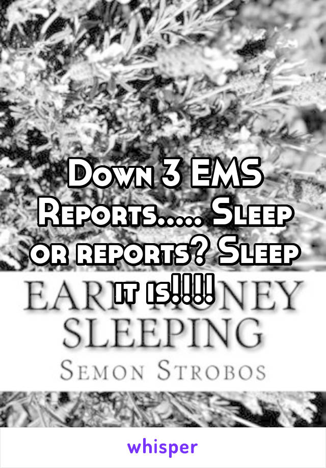 Down 3 EMS Reports..... Sleep or reports? Sleep it is!!!!