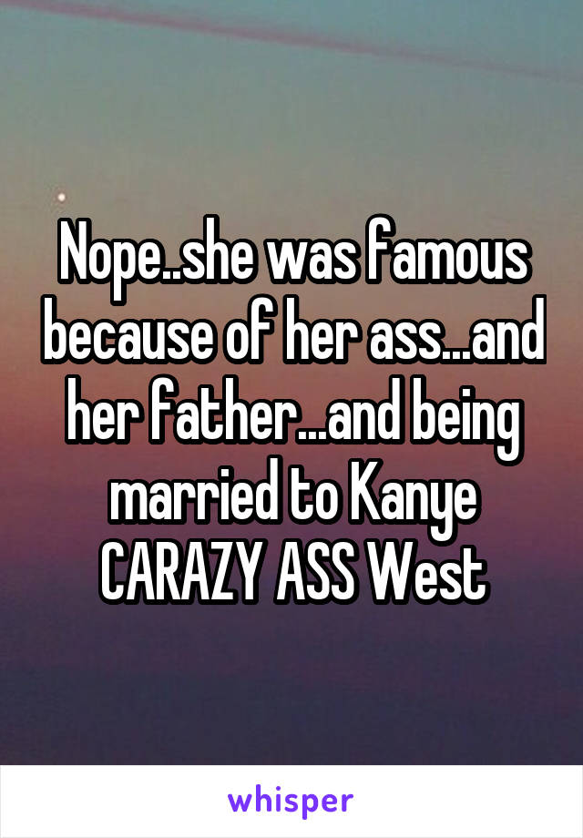 Nope..she was famous because of her ass...and her father...and being married to Kanye CARAZY ASS West
