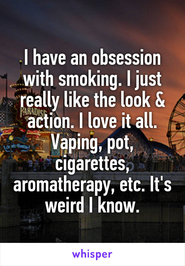 I have an obsession with smoking. I just really like the look & action. I love it all. Vaping, pot, cigarettes, aromatherapy, etc. It's weird I know.