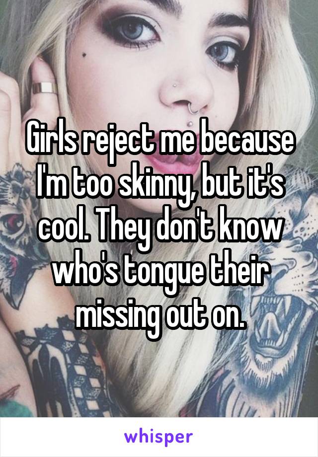 Girls reject me because I'm too skinny, but it's cool. They don't know who's tongue their missing out on.