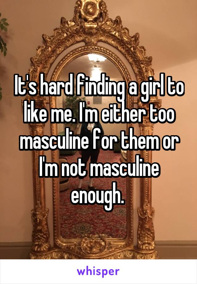 It's hard finding a girl to like me. I'm either too masculine for them or I'm not masculine enough. 