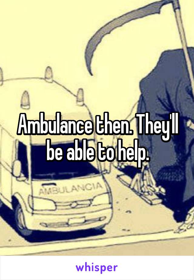 Ambulance then. They'll be able to help.