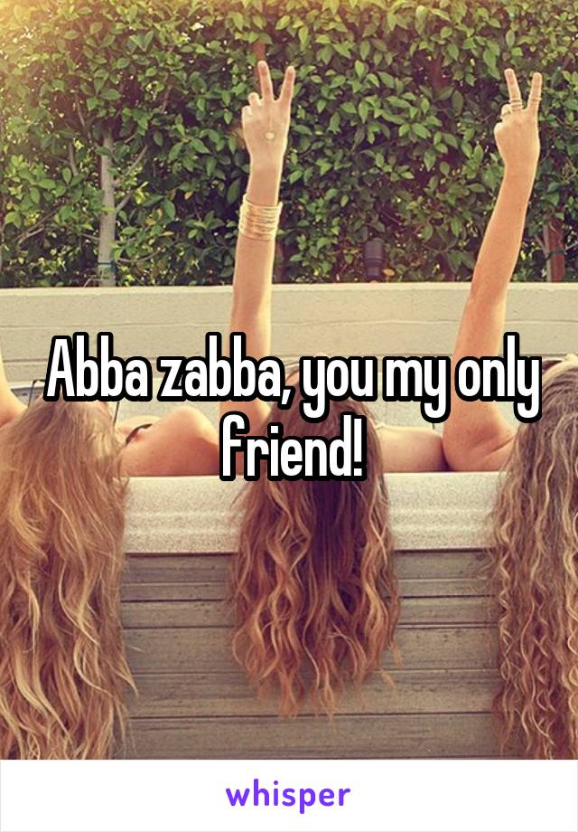 Abba zabba, you my only friend!
