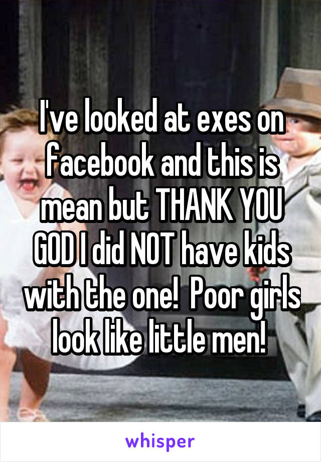I've looked at exes on facebook and this is mean but THANK YOU GOD I did NOT have kids with the one!  Poor girls look like little men! 