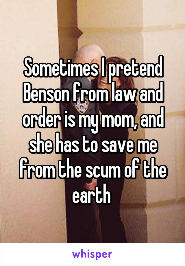 Sometimes I pretend Benson from law and order is my mom, and she has to save me from the scum of the earth 