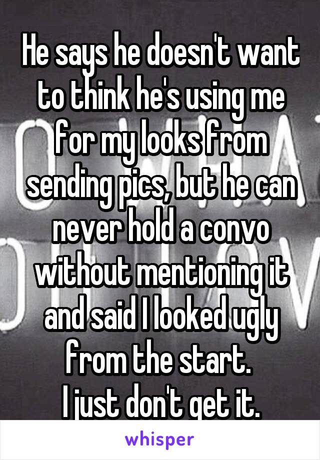 He says he doesn't want to think he's using me for my looks from sending pics, but he can never hold a convo without mentioning it and said I looked ugly from the start. 
I just don't get it.