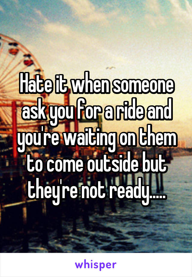 Hate it when someone ask you for a ride and you're waiting on them to come outside but they're not ready.....