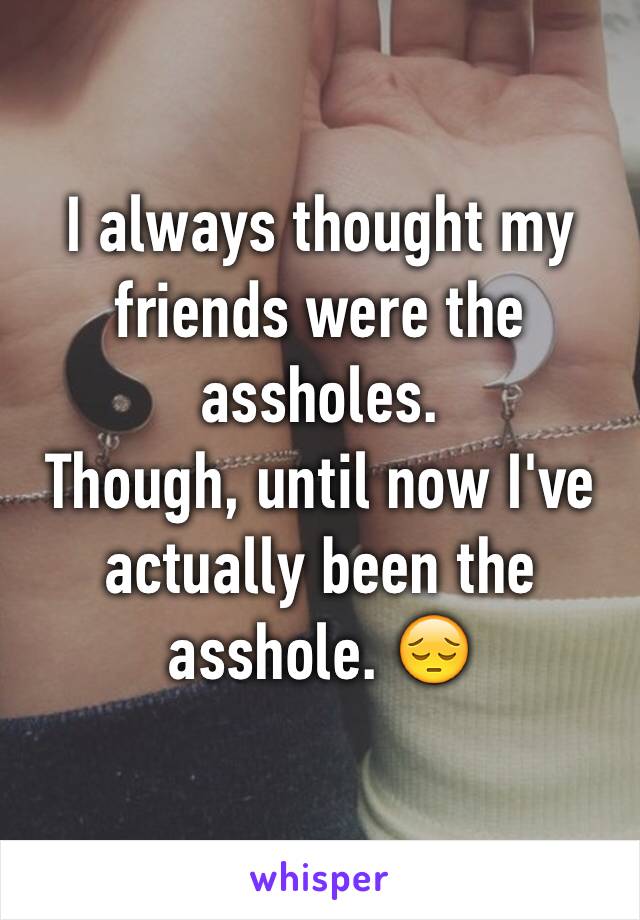 I always thought my friends were the assholes.
Though, until now I've actually been the asshole. 😔