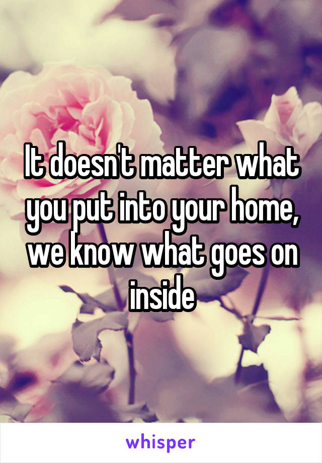 It doesn't matter what you put into your home, we know what goes on inside