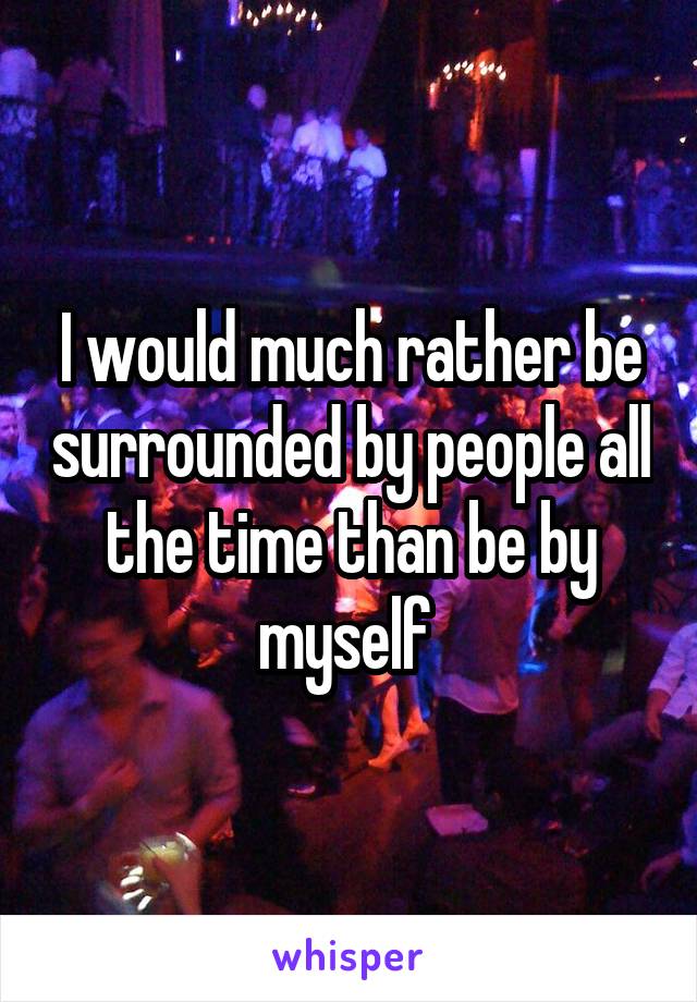 I would much rather be surrounded by people all the time than be by myself 