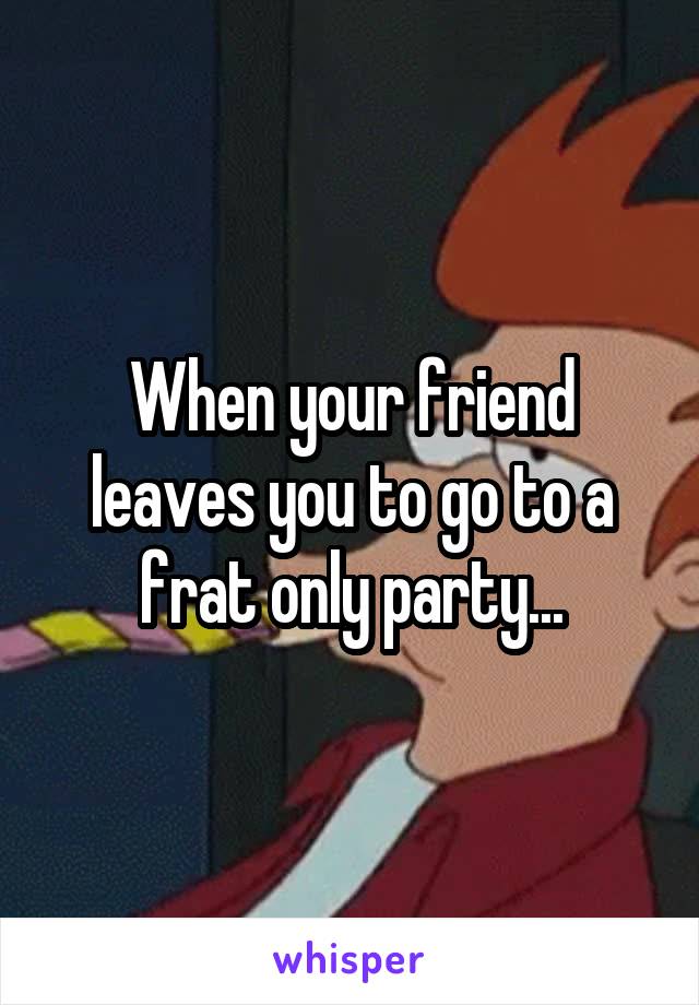 When your friend leaves you to go to a frat only party...