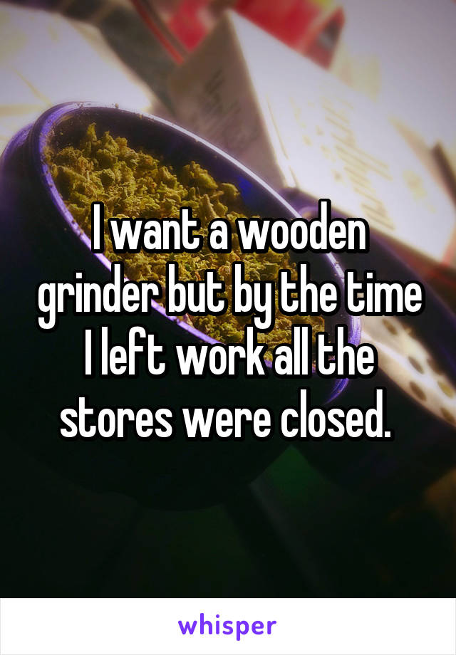 I want a wooden grinder but by the time I left work all the stores were closed. 