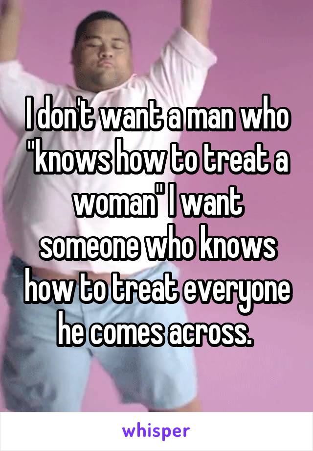 I don't want a man who "knows how to treat a woman" I want someone who knows how to treat everyone he comes across. 