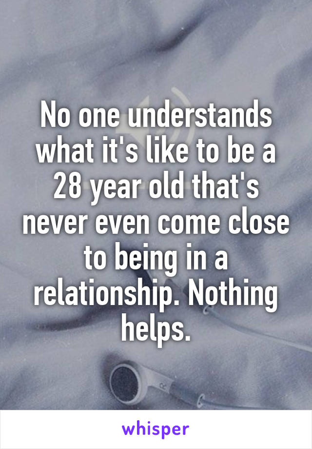 No one understands what it's like to be a 28 year old that's never even come close to being in a relationship. Nothing helps.