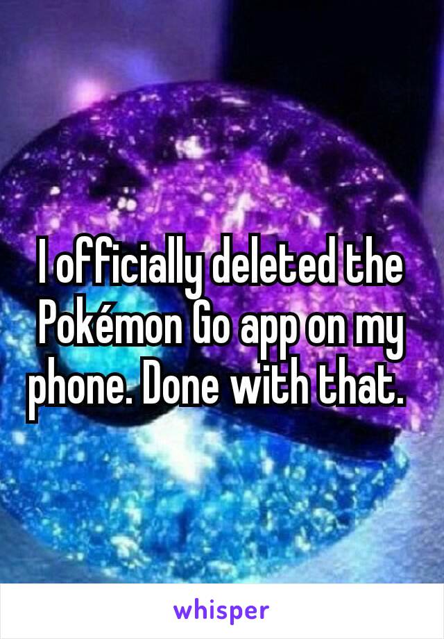 I officially deleted the Pokémon Go app on my phone. Done with that. 