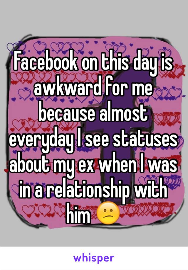 Facebook on this day is awkward for me because almost everyday I see statuses about my ex when I was in a relationship with him 😕