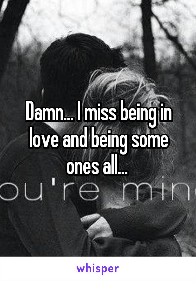 Damn... I miss being in love and being some ones all... 