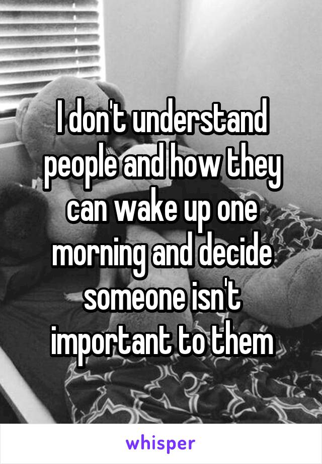 I don't understand people and how they can wake up one morning and decide someone isn't important to them