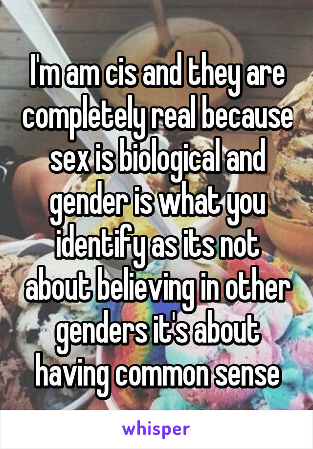 I'm am cis and they are completely real because sex is biological and gender is what you identify as its not about believing in other genders it's about having common sense