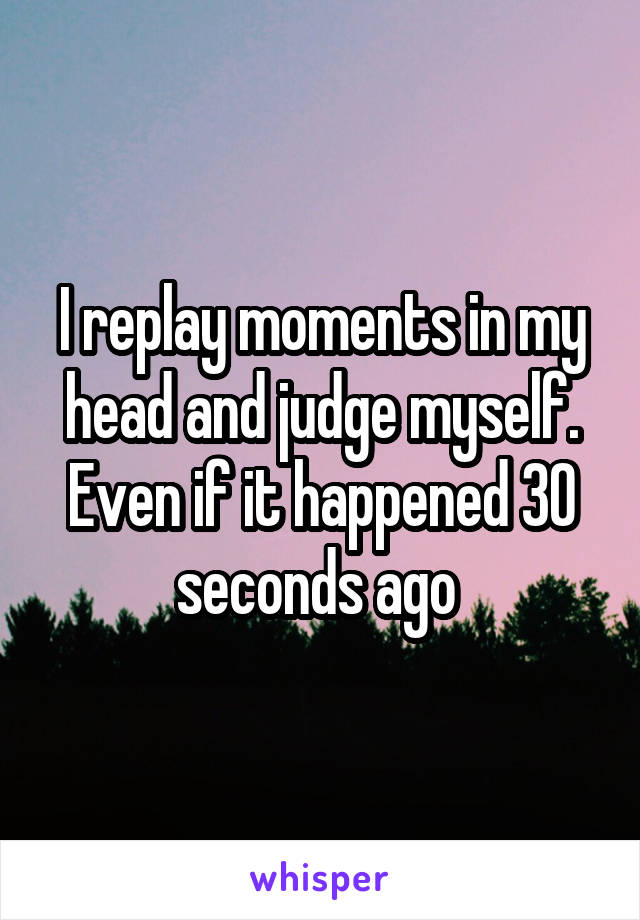 I replay moments in my head and judge myself. Even if it happened 30 seconds ago 