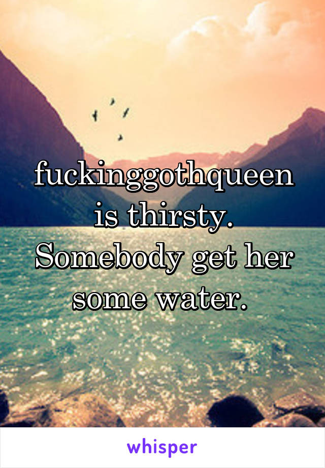 fuckinggothqueen is thirsty. Somebody get her some water. 