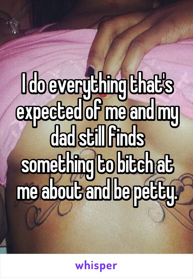 I do everything that's expected of me and my dad still finds something to bitch at me about and be petty.