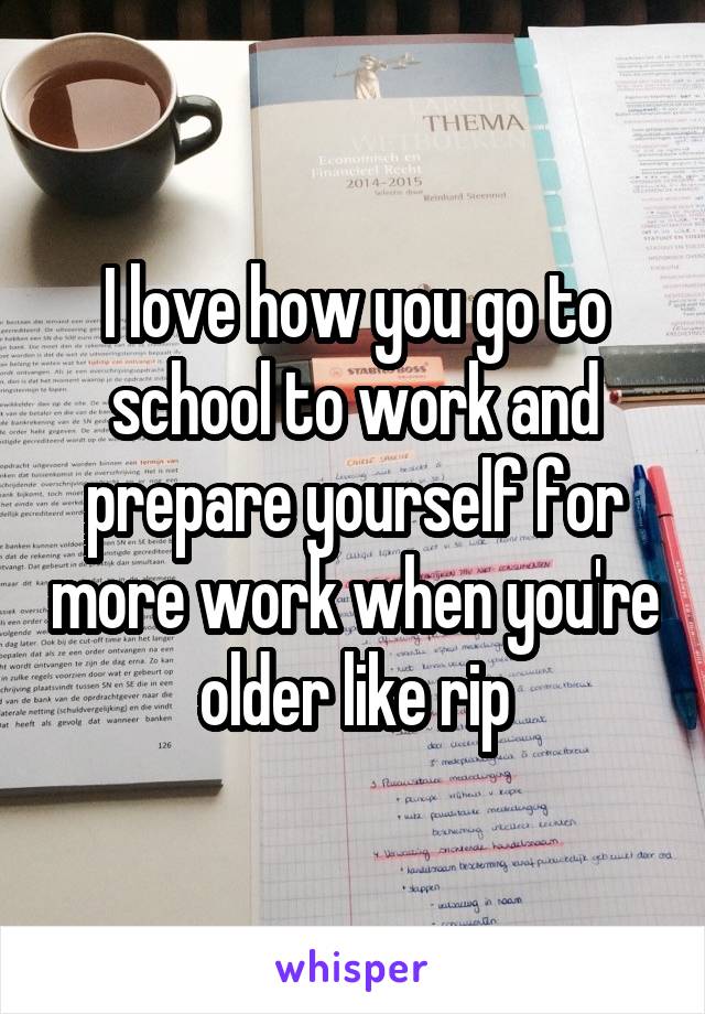 I love how you go to school to work and prepare yourself for more work when you're older like rip