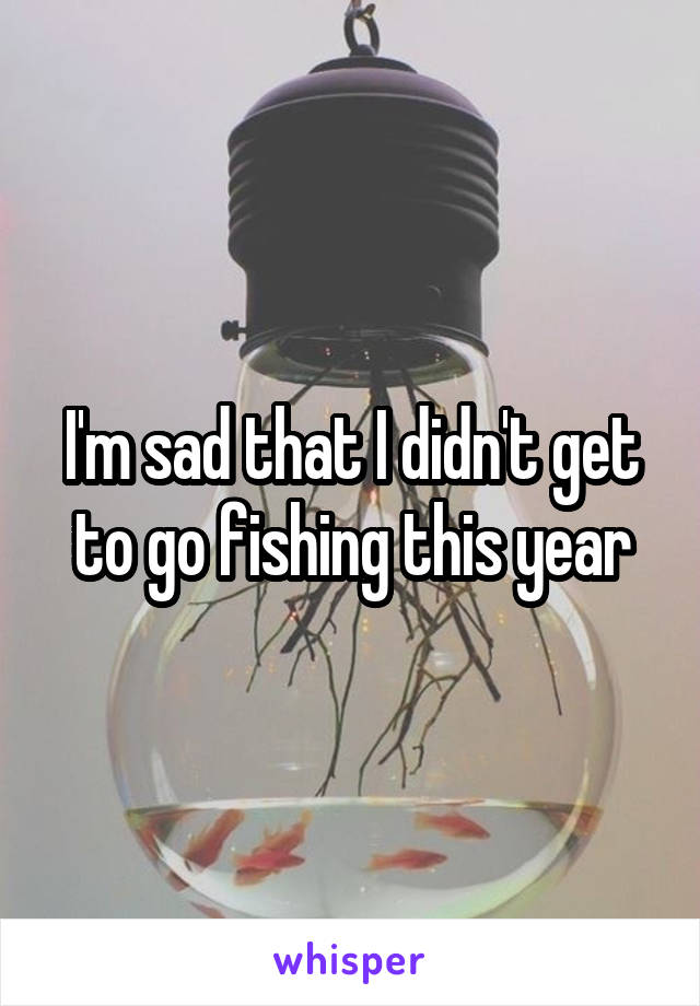 I'm sad that I didn't get to go fishing this year