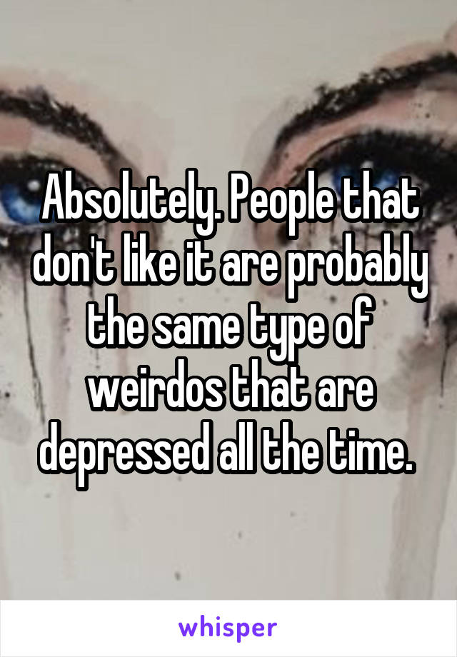 Absolutely. People that don't like it are probably the same type of weirdos that are depressed all the time. 
