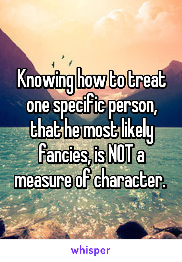 Knowing how to treat one specific person, that he most likely fancies, is NOT a measure of character. 