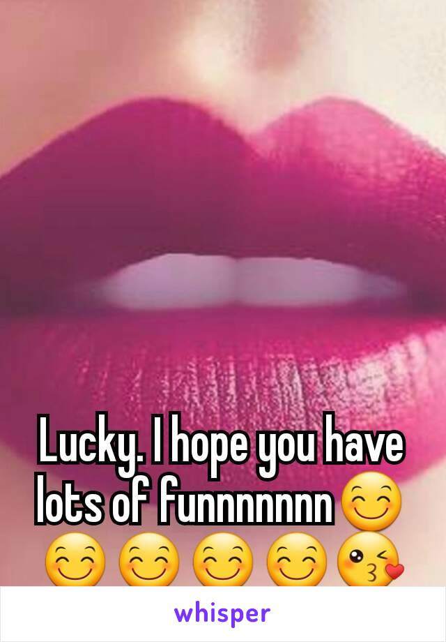 Lucky. I hope you have lots of funnnnnnn😊😊😊😊😊😘
