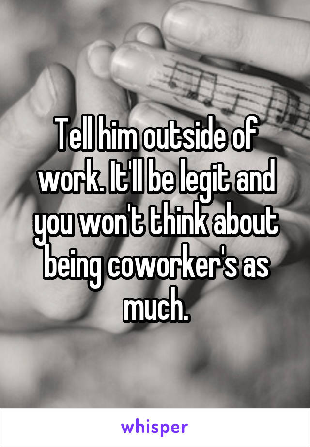 Tell him outside of work. It'll be legit and you won't think about being coworker's as much.