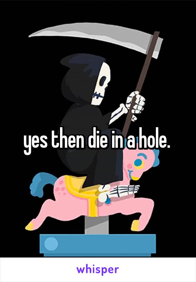 yes then die in a hole. 