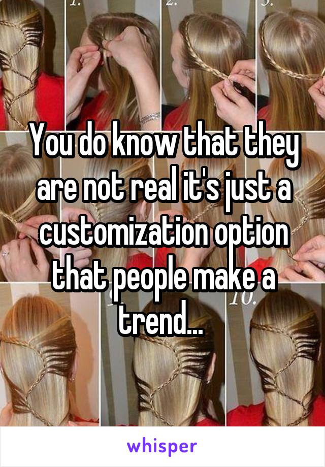 You do know that they are not real it's just a customization option that people make a trend... 
