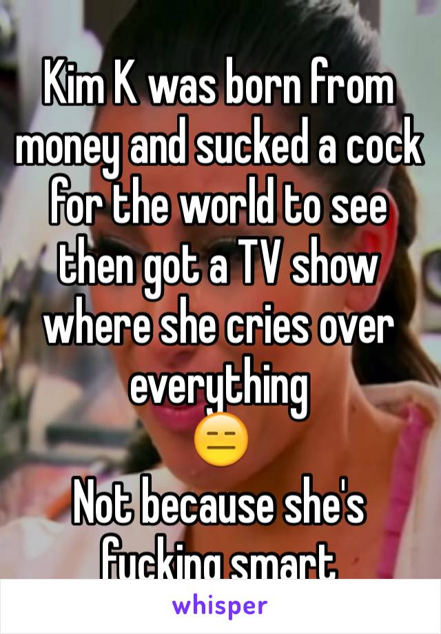 Kim K was born from money and sucked a cock for the world to see then got a TV show where she cries over everything 
😑
Not because she's fucking smart 