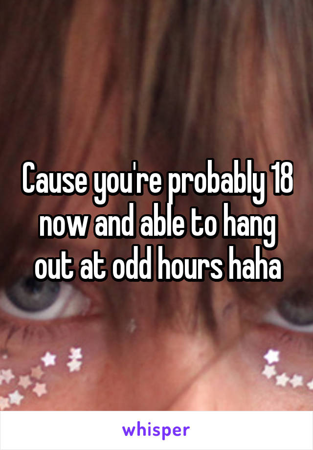 Cause you're probably 18 now and able to hang out at odd hours haha